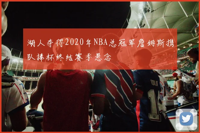 湖人夺得2020年NBA总冠军詹姆斯携队捧杯终结赛季悬念