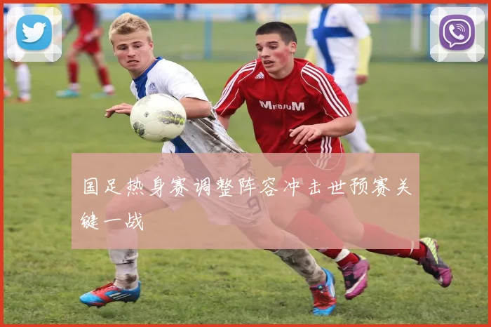 国足热身赛调整阵容冲击世预赛关键一战