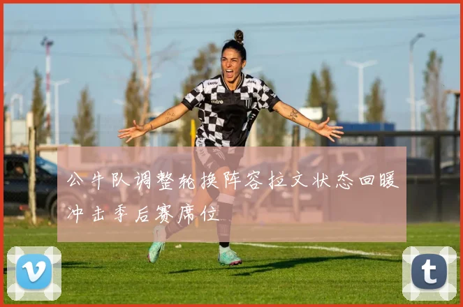 公牛队调整轮换阵容拉文状态回暖冲击季后赛席位