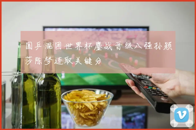 国乒混团世界杯鏖战晋级八强孙颖莎陈梦连取关键分