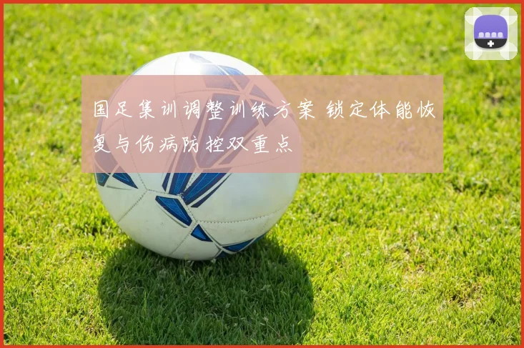 国足集训调整训练方案 锁定体能恢复与伤病防控双重点